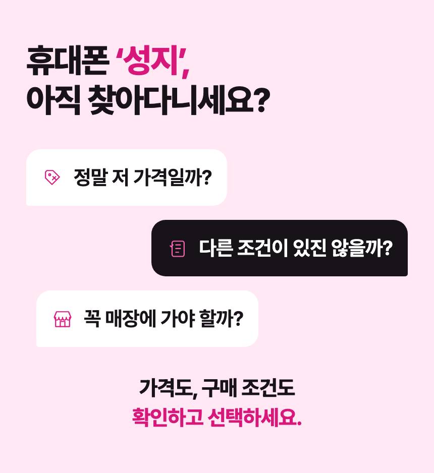 휴대폰 ‘성지’, 아직 찾아다니세요? 정말 저 가격일까? 다른 조건이 있진 않을까? 꼭 매장에 가야 할까? 가격도, 구매 조건도 확인하고 선택하세요.