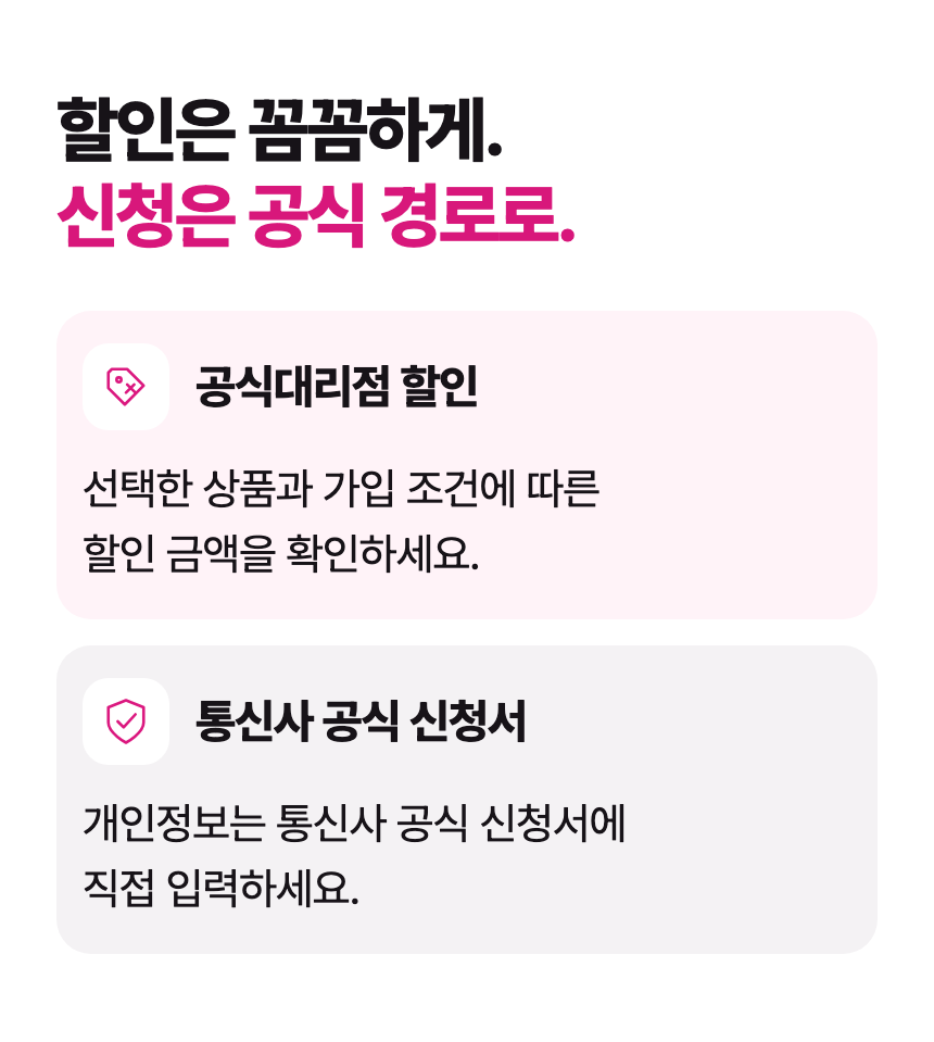 할인은 꼼꼼하게. 신청은 공식 경로로. 공식대리점 할인 선택한 상품과 가입 조건에 따른 할인 금액을 확인하세요. 통신사 공식 신청서 개인정보는 통신사 공식 신청서에 직접 입력하세요.