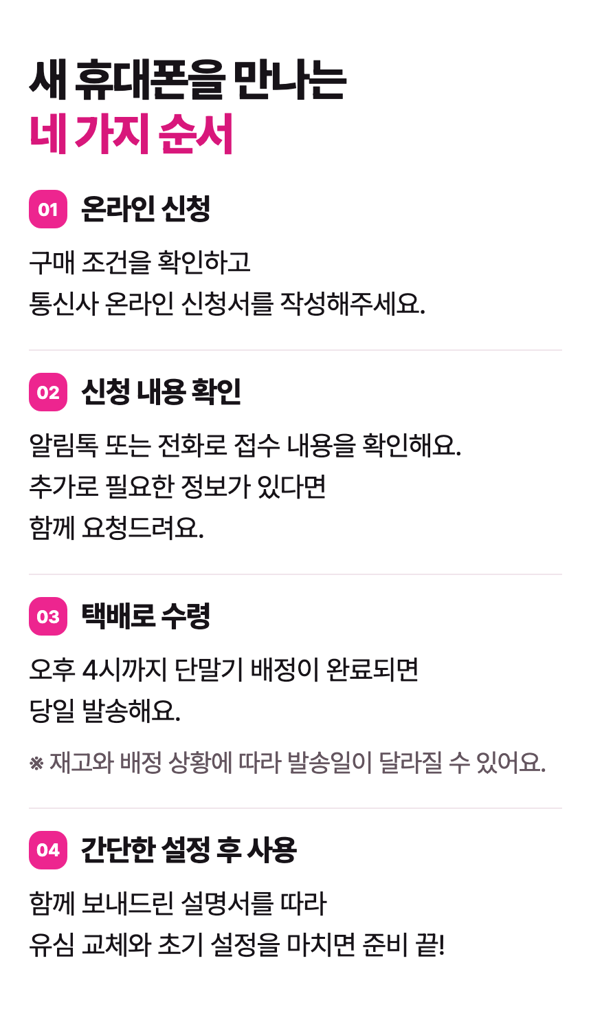 새 휴대폰을 만나는 네 가지 순서 01 온라인 신청 구매 조건을 확인하고 통신사 온라인 신청서를 작성해주세요. 02 신청 내용 확인 알림톡 또는 전화로 접수 내용을 확인해요. 추가로 필요한 정보가 있다면 함께 요청드려요. 03 택배로 수령 오후 4시까지 단말기 배정이 완료되면 당일 발송해요. ※ 재고와 배정 상황에 따라 발송일이 달라질 수 있어요. 04 간단한 설정 후 사용 함께 보내드린 설명서를 따라 유심 교체와 초기 설정을 마치면 준비 끝!