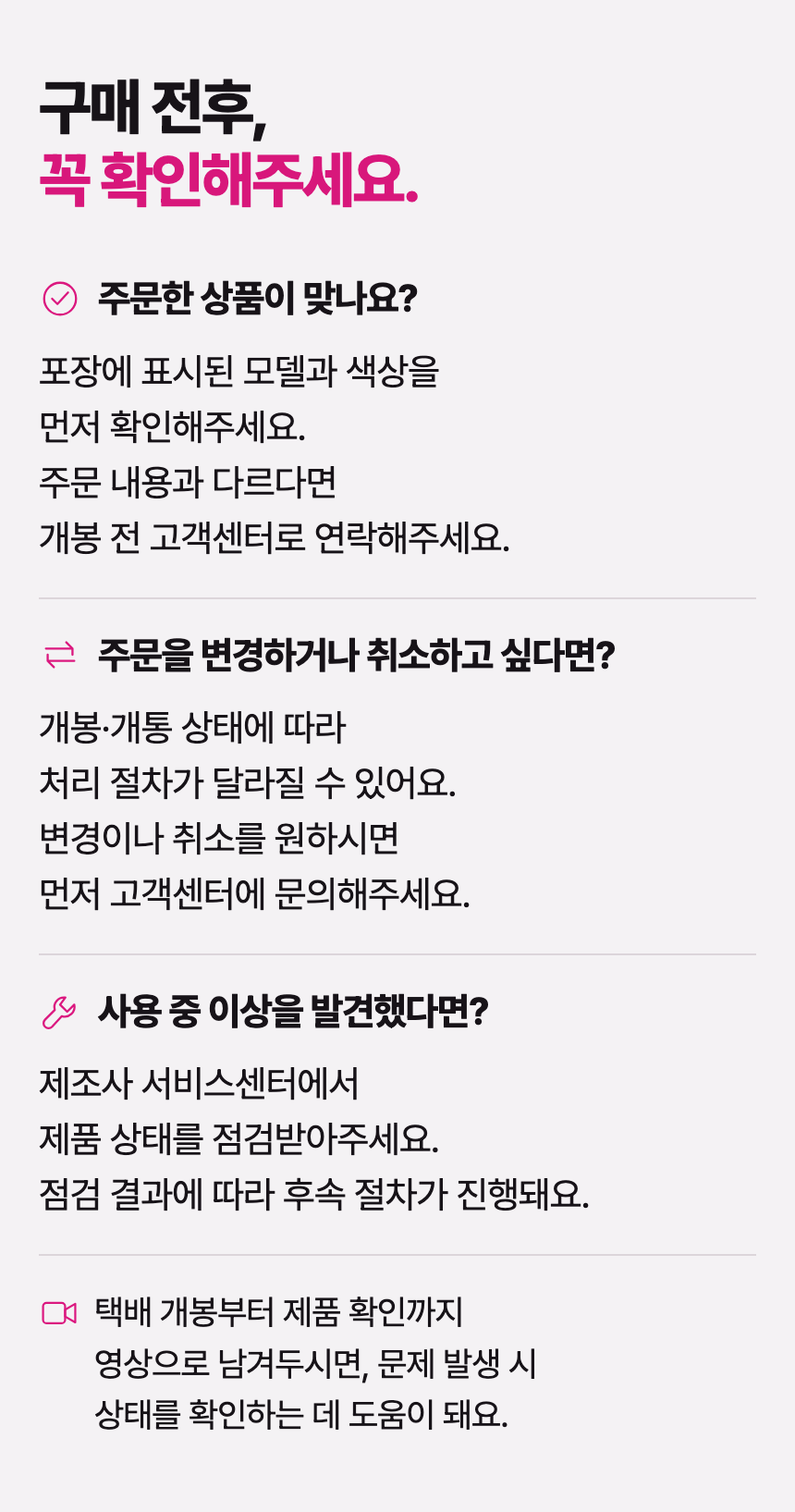 구매 전후, 꼭 확인해주세요. 주문한 상품이 맞나요? 포장에 표시된 모델과 색상을 먼저 확인해주세요. 주문 내용과 다르다면 개봉 전 고객센터로 연락해주세요. 주문을 변경하거나 취소하고 싶다면? 개봉·개통 상태에 따라 처리 절차가 달라질 수 있어요. 변경이나 취소를 원하시면 먼저 고객센터에 문의해주세요. 사용 중 이상을 발견했다면? 제조사 서비스센터에서 제품 상태를 점검받아주세요. 점검 결과에 따라 후속 절차가 진행돼요. 택배 개봉부터 제품 확인까지 영상으로 남겨두시면, 문제 발생 시 상태를 확인하는 데 도움이 돼요.